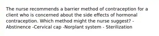 The nurse recommends a barrier method of contraception for a client who is concerned about the side effects of hormonal contraception. Which method might the nurse suggest? -Abstinence -Cervical cap -Norplant system - Sterilization