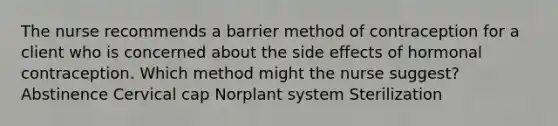 The nurse recommends a barrier method of contraception for a client who is concerned about the side effects of hormonal contraception. Which method might the nurse suggest? Abstinence Cervical cap Norplant system Sterilization