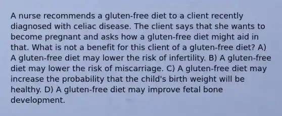 A nurse recommends a gluten-free diet to a client recently diagnosed with celiac disease. The client says that she wants to become pregnant and asks how a gluten-free diet might aid in that. What is not a benefit for this client of a gluten-free diet? A) A gluten-free diet may lower the risk of infertility. B) A gluten-free diet may lower the risk of miscarriage. C) A gluten-free diet may increase the probability that the child's birth weight will be healthy. D) A gluten-free diet may improve fetal bone development.