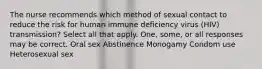 The nurse recommends which method of sexual contact to reduce the risk for human immune deficiency virus (HIV) transmission? Select all that apply. One, some, or all responses may be correct. Oral sex Abstinence Monogamy Condom use Heterosexual sex