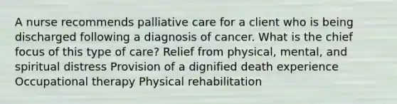 A nurse recommends palliative care for a client who is being discharged following a diagnosis of cancer. What is the chief focus of this type of care? Relief from physical, mental, and spiritual distress Provision of a dignified death experience Occupational therapy Physical rehabilitation