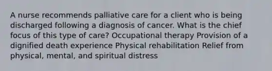 A nurse recommends palliative care for a client who is being discharged following a diagnosis of cancer. What is the chief focus of this type of care? Occupational therapy Provision of a dignified death experience Physical rehabilitation Relief from physical, mental, and spiritual distress