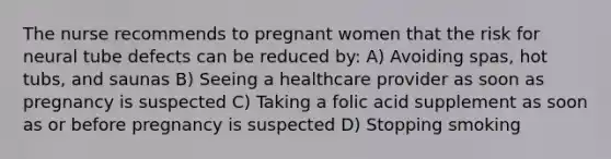 The nurse recommends to pregnant women that the risk for neural tube defects can be reduced by: A) Avoiding spas, hot tubs, and saunas B) Seeing a healthcare provider as soon as pregnancy is suspected C) Taking a folic acid supplement as soon as or before pregnancy is suspected D) Stopping smoking