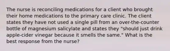 The nurse is reconciling medications for a client who brought their home medications to the primary care clinic. The client states they have not used a single pill from an over-the-counter bottle of magnesium salicylate and states they "should just drink apple-cider vinegar because it smells the same." What is the best response from the nurse?