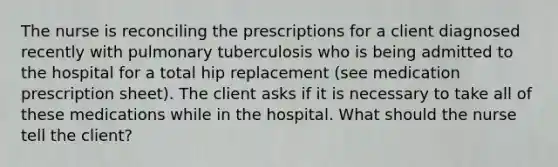 The nurse is reconciling the prescriptions for a client diagnosed recently with pulmonary tuberculosis who is being admitted to the hospital for a total hip replacement (see medication prescription sheet). The client asks if it is necessary to take all of these medications while in the hospital. What should the nurse tell the client?