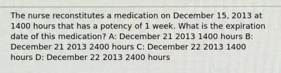 The nurse reconstitutes a medication on December 15, 2013 at 1400 hours that has a potency of 1 week. What is the expiration date of this medication? A: December 21 2013 1400 hours B: December 21 2013 2400 hours C: December 22 2013 1400 hours D: December 22 2013 2400 hours