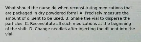 What should the nurse do when reconstituting medications that are packaged in dry powdered form? A. Precisely measure the amount of diluent to be used. B. Shake the vial to disperse the particles. C. Reconstitute all such medications at the beginning of the shift. D. Change needles after injecting the diluent into the vial.