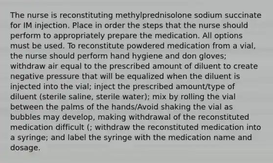 The nurse is reconstituting methylprednisolone sodium succinate for IM injection. Place in order the steps that the nurse should perform to appropriately prepare the medication. All options must be used. To reconstitute powdered medication from a vial, the nurse should perform hand hygiene and don gloves; withdraw air equal to the prescribed amount of diluent to create negative pressure that will be equalized when the diluent is injected into the vial; inject the prescribed amount/type of diluent (sterile saline, sterile water); mix by rolling the vial between the palms of the hands/Avoid shaking the vial as bubbles may develop, making withdrawal of the reconstituted medication difficult (; withdraw the reconstituted medication into a syringe; and label the syringe with the medication name and dosage.