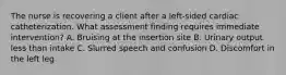 The nurse is recovering a client after a left-sided cardiac catheterization. What assessment finding requires immediate intervention? A. Bruising at the insertion site B. Urinary output less than intake C. Slurred speech and confusion D. Discomfort in the left leg
