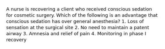 A nurse is recovering a client who received conscious sedation for cosmetic surgery. Which of the following is an advantage that conscious sedation has over general anesthesia? 1. Loss of sensation at the surgical site 2. No need to maintain a patent airway 3. Amnesia and relief of pain 4. Monitoring in phase I recovery