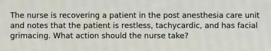 The nurse is recovering a patient in the post anesthesia care unit and notes that the patient is restless, tachycardic, and has facial grimacing. What action should the nurse take?