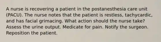 A nurse is recovering a patient in the postanesthesia care unit (PACU). The nurse notes that the patient is restless, tachycardic, and has facial grimacing. What action should the nurse take? Assess the urine output. Medicate for pain. Notify the surgeon. Reposition the patient.