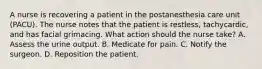 A nurse is recovering a patient in the postanesthesia care unit (PACU). The nurse notes that the patient is restless, tachycardic, and has facial grimacing. What action should the nurse take? A. Assess the urine output. B. Medicate for pain. C. Notify the surgeon. D. Reposition the patient.