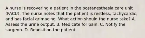 A nurse is recovering a patient in the postanesthesia care unit (PACU). The nurse notes that the patient is restless, tachycardic, and has facial grimacing. What action should the nurse take? A. Assess the urine output. B. Medicate for pain. C. Notify the surgeon. D. Reposition the patient.