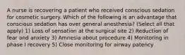 A nurse is recovering a patient who received conscious sedation for cosmetic surgery. Which of the following is an advantage that conscious sedation has over general anesthesia? (Select all that apply) 1) Loss of sensation at the surgical site 2) Reduction of fear and anxiety 3) Amnesia about procedure 4) Monitoring in phase I recovery 5) Close monitoring for airway patency