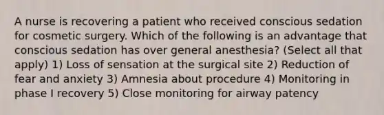 A nurse is recovering a patient who received conscious sedation for cosmetic surgery. Which of the following is an advantage that conscious sedation has over general anesthesia? (Select all that apply) 1) Loss of sensation at the surgical site 2) Reduction of fear and anxiety 3) Amnesia about procedure 4) Monitoring in phase I recovery 5) Close monitoring for airway patency