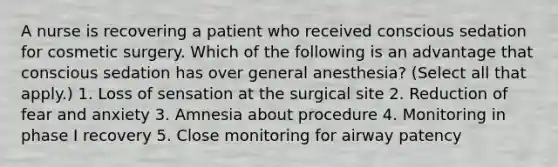 A nurse is recovering a patient who received conscious sedation for cosmetic surgery. Which of the following is an advantage that conscious sedation has over general anesthesia? (Select all that apply.) 1. Loss of sensation at the surgical site 2. Reduction of fear and anxiety 3. Amnesia about procedure 4. Monitoring in phase I recovery 5. Close monitoring for airway patency