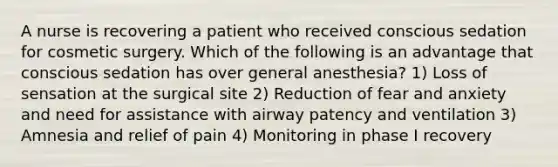 A nurse is recovering a patient who received conscious sedation for cosmetic surgery. Which of the following is an advantage that conscious sedation has over general anesthesia? 1) Loss of sensation at the surgical site 2) Reduction of fear and anxiety and need for assistance with airway patency and ventilation 3) Amnesia and relief of pain 4) Monitoring in phase I recovery