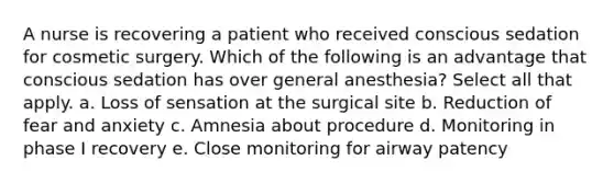 A nurse is recovering a patient who received conscious sedation for cosmetic surgery. Which of the following is an advantage that conscious sedation has over general anesthesia? Select all that apply. a. Loss of sensation at the surgical site b. Reduction of fear and anxiety c. Amnesia about procedure d. Monitoring in phase I recovery e. Close monitoring for airway patency