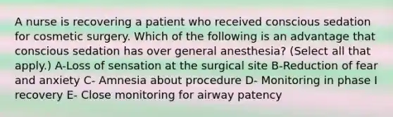 A nurse is recovering a patient who received conscious sedation for cosmetic surgery. Which of the following is an advantage that conscious sedation has over general anesthesia? (Select all that apply.) A-Loss of sensation at the surgical site B-Reduction of fear and anxiety C- Amnesia about procedure D- Monitoring in phase I recovery E- Close monitoring for airway patency