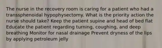 The nurse in the recovery room is caring for a patient who had a transsphenoidal hypophysectomy. What is the priority action the nurse should take? Keep the patient supine and head of bed flat Educate the patient regarding turning, coughing, and deep breathing Monitor for nasal drainage Prevent dryness of the lips by applying petroleum jelly