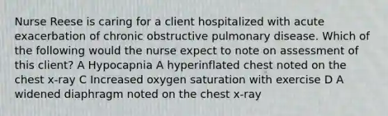 Nurse Reese is caring for a client hospitalized with acute exacerbation of chronic obstructive pulmonary disease. Which of the following would the nurse expect to note on assessment of this client? A Hypocapnia A hyperinflated chest noted on the chest x-ray C Increased oxygen saturation with exercise D A widened diaphragm noted on the chest x-ray