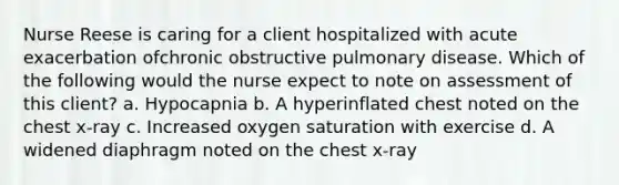 Nurse Reese is caring for a client hospitalized with acute exacerbation ofchronic obstructive pulmonary disease. Which of the following would the nurse expect to note on assessment of this client? a. Hypocapnia b. A hyperinflated chest noted on the chest x-ray c. Increased oxygen saturation with exercise d. A widened diaphragm noted on the chest x-ray