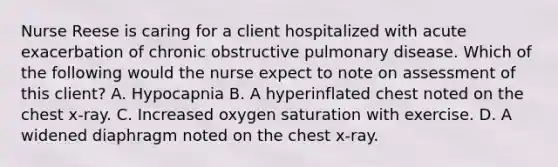 Nurse Reese is caring for a client hospitalized with acute exacerbation of chronic obstructive pulmonary disease. Which of the following would the nurse expect to note on assessment of this client? A. Hypocapnia B. A hyperinflated chest noted on the chest x-ray. C. Increased oxygen saturation with exercise. D. A widened diaphragm noted on the chest x-ray.