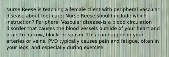 Nurse Reese is teaching a female client with peripheral vascular disease about foot care; Nurse Reese should include which instruction? Peripheral Vascular disease-is a blood circulation disorder that causes the blood vessels outside of your heart and brain to narrow, block, or spasm. This can happen in your arteries or veins. PVD typically causes pain and fatigue, often in your legs, and especially during exercise.