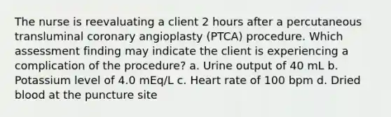 The nurse is reevaluating a client 2 hours after a percutaneous transluminal coronary angioplasty (PTCA) procedure. Which assessment finding may indicate the client is experiencing a complication of the procedure? a. Urine output of 40 mL b. Potassium level of 4.0 mEq/L c. Heart rate of 100 bpm d. Dried blood at the puncture site