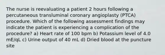 The nurse is reevaluating a patient 2 hours following a percutaneous transluminal coronary angioplasty (PTCA) procedure. Which of the following assessment findings may indicate the patient is experiencing a complication of the procedure? a) Heart rate of 100 bpm b) Potassium level of 4.0 mE/qL c) Urine output of 40 mL d) Dried blood at the puncture site