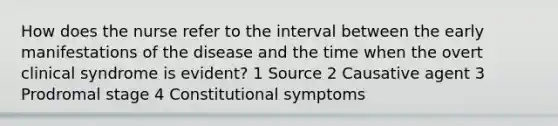 How does the nurse refer to the interval between the early manifestations of the disease and the time when the overt clinical syndrome is evident? 1 Source 2 Causative agent 3 Prodromal stage 4 Constitutional symptoms