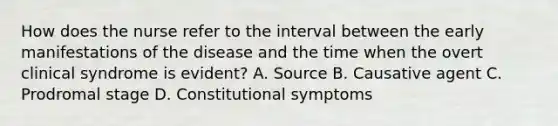 How does the nurse refer to the interval between the early manifestations of the disease and the time when the overt clinical syndrome is evident? A. Source B. Causative agent C. Prodromal stage D. Constitutional symptoms