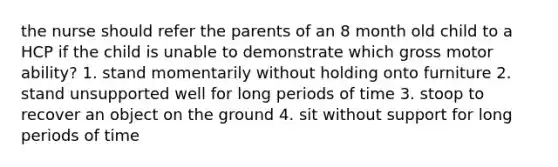 the nurse should refer the parents of an 8 month old child to a HCP if the child is unable to demonstrate which gross motor ability? 1. stand momentarily without holding onto furniture 2. stand unsupported well for long periods of time 3. stoop to recover an object on the ground 4. sit without support for long periods of time