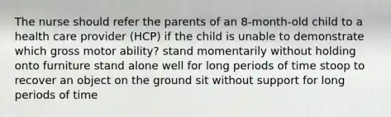 The nurse should refer the parents of an 8-month-old child to a health care provider (HCP) if the child is unable to demonstrate which gross motor ability? stand momentarily without holding onto furniture stand alone well for long periods of time stoop to recover an object on the ground sit without support for long periods of time