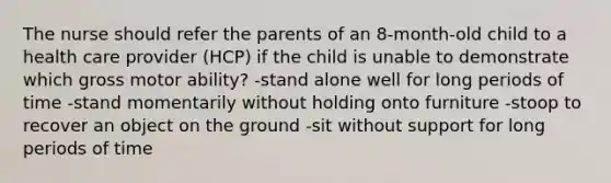 The nurse should refer the parents of an 8-month-old child to a health care provider (HCP) if the child is unable to demonstrate which gross motor ability? -stand alone well for long periods of time -stand momentarily without holding onto furniture -stoop to recover an object on the ground -sit without support for long periods of time