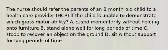 The nurse should refer the parents of an 8-month-old child to a health care provider (HCP) if the child is unable to demonstrate which gross motor ability? A. stand momentarily without holding onto furniture B. stand alone well for long periods of time C. stoop to recover an object on the ground D. sit without support for long periods of time