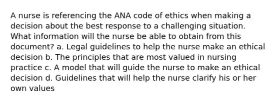 A nurse is referencing the ANA code of ethics when making a decision about the best response to a challenging situation. What information will the nurse be able to obtain from this document? a. Legal guidelines to help the nurse make an ethical decision b. The principles that are most valued in nursing practice c. A model that will guide the nurse to make an ethical decision d. Guidelines that will help the nurse clarify his or her own values