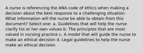 A nurse is referencing the ANA code of ethics when making a decision about the best response to a challenging situation. What information will the nurse be able to obtain from this document? Select one: a. Guidelines that will help the nurse clarify his or her own values b. The principles that are most valued in nursing practice c. A model that will guide the nurse to make an ethical decision d. Legal guidelines to help the nurse make an ethical decision