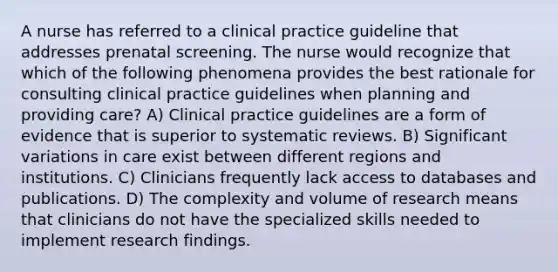 A nurse has referred to a clinical practice guideline that addresses prenatal screening. The nurse would recognize that which of the following phenomena provides the best rationale for consulting clinical practice guidelines when planning and providing care? A) Clinical practice guidelines are a form of evidence that is superior to systematic reviews. B) Significant variations in care exist between different regions and institutions. C) Clinicians frequently lack access to databases and publications. D) The complexity and volume of research means that clinicians do not have the specialized skills needed to implement research findings.