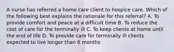 A nurse has referred a home care client to hospice care. Which of the following best explains the rationale for this referral? A. To provide comfort and peace at a difficult time B. To reduce the cost of care for the terminally ill C. To keep clients at home until the end of life D. To provide care for terminally ill clients expected to live longer than 6 months