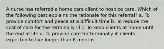 A nurse has referred a home care client to hospice care. Which of the following best explains the rationale for this referral? a. To provide comfort and peace at a difficult time b. To reduce the cost of care for the terminally ill c. To keep clients at home until the end of life d. To provide care for terminally ill clients expected to live longer than 6 months