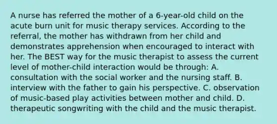 A nurse has referred the mother of a 6-year-old child on the acute burn unit for music therapy services. According to the referral, the mother has withdrawn from her child and demonstrates apprehension when encouraged to interact with her. The BEST way for the music therapist to assess the current level of mother-child interaction would be through: A. consultation with the social worker and the nursing staff. B. interview with the father to gain his perspective. C. observation of music-based play activities between mother and child. D. therapeutic songwriting with the child and the music therapist.