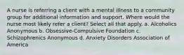 A nurse is referring a client with a mental illness to a community group for additional information and support. Where would the nurse most likely refer a client? Select all that apply. a. Alcoholics Anonymous b. Obsessive-Compulsive Foundation c. Schizophrenics Anonymous d. Anxiety Disorders Association of America