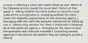 A nurse is referring a client who needs follow-up care. Which of the following actions should the nurse take? (Select all that apply.) a. Asking whether the client prefers to have the nurse make all the arrangements b. Assessing whether the client meets the eligibility requirements for the receiving agency c. Discussing with the client the payment mechanism for follow-up care d. Determining whether the client is interested in following up at that particular agency e. Arranging for the client to have transportation and child care available f. Contacting several agencies in the area to see whether they are willing to accept a referral