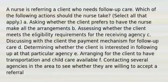 A nurse is referring a client who needs follow-up care. Which of the following actions should the nurse take? (Select all that apply.) a. Asking whether the client prefers to have the nurse make all the arrangements b. Assessing whether the client meets the eligibility requirements for the receiving agency c. Discussing with the client the payment mechanism for follow-up care d. Determining whether the client is interested in following up at that particular agency e. Arranging for the client to have transportation and child care available f. Contacting several agencies in the area to see whether they are willing to accept a referral