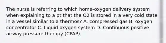 The nurse is referring to which home-oxygen delivery system when explaining to a pt that the O2 is stored in a very cold state in a vessel similar to a thermos? A. compressed gas B. oxygen concentrator C. Liquid oxygen system D. Continuous positive airway pressure therapy (CPAP)