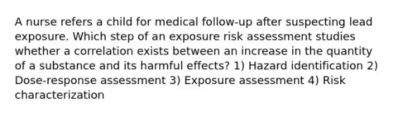 A nurse refers a child for medical follow-up after suspecting lead exposure. Which step of an exposure risk assessment studies whether a correlation exists between an increase in the quantity of a substance and its harmful effects? 1) Hazard identification 2) Dose-response assessment 3) Exposure assessment 4) Risk characterization