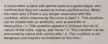 A nurse refers a client with genital warts to a gynecologist, who confirms that they are caused by human papillomavirus. When the client asks if there is any danger associated with this condition, which response by the nurse is best? 1. "The condition can be treated with an antibiotic, such as penicillin or tetracycline." 2. 'The condition appears to increase the risk of cancer of the vulva, vagina, and cervix." 3. "The condition can be prevented by taking birth control pills." 4. "The condition is not dangerous and requires no treatment at this time."