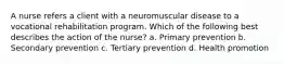 A nurse refers a client with a neuromuscular disease to a vocational rehabilitation program. Which of the following best describes the action of the nurse? a. Primary prevention b. Secondary prevention c. Tertiary prevention d. Health promotion